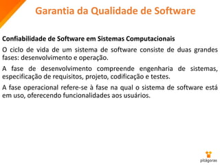 Garantia da Qualidade de Software
Confiabilidade de Software em Sistemas Computacionais
O ciclo de vida de um sistema de software consiste de duas grandes
fases: desenvolvimento e operação.
A fase de desenvolvimento compreende engenharia de sistemas,
especificação de requisitos, projeto, codificação e testes.
A fase operacional refere-se à fase na qual o sistema de software está
em uso, oferecendo funcionalidades aos usuários.
 
