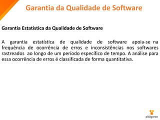 Garantia da Qualidade de Software
Garantia Estatística da Qualidade de Software
A garantia estatística de qualidade de software apoia-se na
frequência de ocorrência de erros e inconsistências nos softwares
rastreados ao longo de um período específico de tempo. A análise para
essa ocorrência de erros é classificada de forma quantitativa.
 
