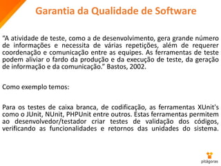 Garantia da Qualidade de Software
“A atividade de teste, como a de desenvolvimento, gera grande número
de informações e necessita de várias repetições, além de requerer
coordenação e comunicação entre as equipes. As ferramentas de teste
podem aliviar o fardo da produção e da execução de teste, da geração
de informação e da comunicação.” Bastos, 2002.
Como exemplo temos:
Para os testes de caixa branca, de codificação, as ferramentas XUnit's
como o JUnit, NUnit, PHPUnit entre outros. Estas ferramentas permitem
ao desenvolvedor/testador criar testes de validação dos códigos,
verificando as funcionalidades e retornos das unidades do sistema.
 
