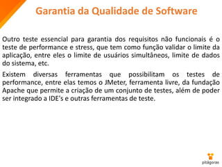 Garantia da Qualidade de Software
Outro teste essencial para garantia dos requisitos não funcionais é o
teste de performance e stress, que tem como função validar o limite da
aplicação, entre eles o limite de usuários simultâneos, limite de dados
do sistema, etc.
Existem diversas ferramentas que possibilitam os testes de
performance, entre elas temos o JMeter, ferramenta livre, da fundação
Apache que permite a criação de um conjunto de testes, além de poder
ser integrado a IDE's e outras ferramentas de teste.
 