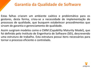 Garantia da Qualidade de Software
Estas falhas criaram um ambiente caótico e problemático para os
gestores, desta forma, criou-se a necessidade de implementação de
processos de qualidade, que busquem estabelecer procedimentos que
sirvam de garantia e gerenciamento de qualidade.
Assim surgiram modelos como o CMM (Capability Maturity Model), que
foi definido pelo Instituto de Engenharia de Software (SEI), descrevendo
uma estrutura de trabalho. Esta estrutura possui itens necessários para
tornar o processo eficiente e controlado.
 