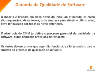 Garantia da Qualidade de Software
O modelo é dividido em cinco níveis do inicial ao otimizado, os níveis
são sequenciais, desta forma, uma empresa para atingir o ultimo nível,
deve ter passado por todos os níveis anteriores.
O nível dois do CMM já define o processo gerencial de qualidade de
software, o que demanda processos de testagem.
Os testes devem provar que algo não funciona, e são essenciais para o
sucesso do processo de qualidade de software.
 