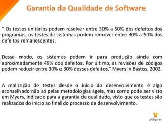 Garantia da Qualidade de Software
“ Os testes unitários podem resolver entre 30% a 50% dos defeitos dos
programas, os testes de sistemas podem remover entre 30% a 50% dos
defeitos remanescentes.
Desse modo, os sistemas podem ir para produção ainda com
aproximadamente 49% dos defeitos. Por último, as revisões de códigos
podem reduzir entre 30% e 30% desses defeitos.” Myers in Bastos, 2002.
A realização de testes desde o início do desenvolvimento é algo
aconselhado não só pelas metodologias ágeis, mas como pode ser visto
em Myers, indicado para a garantia de qualidade, visto que os testes são
realizados do início ao final do processo de desenvolvimento.
 