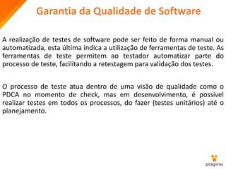 Garantia da Qualidade de Software
A realização de testes de software pode ser feito de forma manual ou
automatizada, esta última indica a utilização de ferramentas de teste. As
ferramentas de teste permitem ao testador automatizar parte do
processo de teste, facilitando a retestagem para validação dos testes.
O processo de teste atua dentro de uma visão de qualidade como o
PDCA no momento de check, mas em desenvolvimento, é possível
realizar testes em todos os processos, do fazer (testes unitários) até o
planejamento.
 