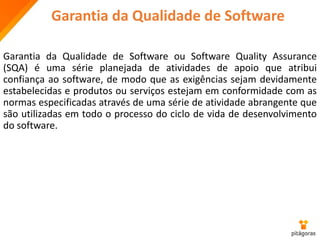 Garantia da Qualidade de Software
Garantia da Qualidade de Software ou Software Quality Assurance
(SQA) é uma série planejada de atividades de apoio que atribui
confiança ao software, de modo que as exigências sejam devidamente
estabelecidas e produtos ou serviços estejam em conformidade com as
normas especificadas através de uma série de atividade abrangente que
são utilizadas em todo o processo do ciclo de vida de desenvolvimento
do software.
 