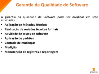 Garantia da Qualidade de Software
A garantia da qualidade de Software pode ser divididas em sete
atividades:
• Aplicação de Métodos Técnicos
• Realização de revisões técnicas formais
• Atividade de testes de software
• Aplicação de padrões
• Controle de mudanças
• Medição
• Manutenção de registros e reportagem
 