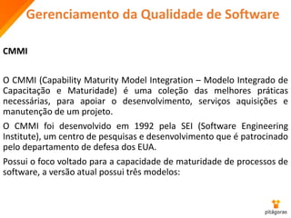 Gerenciamento da Qualidade de Software
CMMI
O CMMI (Capability Maturity Model Integration – Modelo Integrado de
Capacitação e Maturidade) é uma coleção das melhores práticas
necessárias, para apoiar o desenvolvimento, serviços aquisições e
manutenção de um projeto.
O CMMI foi desenvolvido em 1992 pela SEI (Software Engineering
Institute), um centro de pesquisas e desenvolvimento que é patrocinado
pelo departamento de defesa dos EUA.
Possui o foco voltado para a capacidade de maturidade de processos de
software, a versão atual possui três modelos:
 