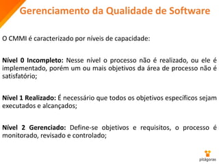 Gerenciamento da Qualidade de Software
O CMMI é caracterizado por níveis de capacidade:
Nível 0 Incompleto: Nesse nível o processo não é realizado, ou ele é
implementado, porém um ou mais objetivos da área de processo não é
satisfatório;
Nível 1 Realizado: É necessário que todos os objetivos específicos sejam
executados e alcançados;
Nível 2 Gerenciado: Define-se objetivos e requisitos, o processo é
monitorado, revisado e controlado;
 