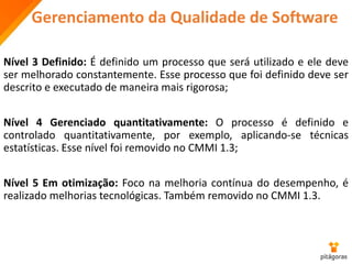 Gerenciamento da Qualidade de Software
Nível 3 Definido: É definido um processo que será utilizado e ele deve
ser melhorado constantemente. Esse processo que foi definido deve ser
descrito e executado de maneira mais rigorosa;
Nível 4 Gerenciado quantitativamente: O processo é definido e
controlado quantitativamente, por exemplo, aplicando-se técnicas
estatísticas. Esse nível foi removido no CMMI 1.3;
Nível 5 Em otimização: Foco na melhoria contínua do desempenho, é
realizado melhorias tecnológicas. Também removido no CMMI 1.3.
 