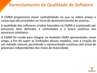 Gerenciamento da Qualidade de Software
O CMMI proporciona maior confiabilidade no que se refere prazos e
custos que são acordados no início do desenvolvimento do sistema.
A qualidade dos softwares criados baseados no CMMI é ocasionada por
processos bem definidos e controlados e a busca contínua nos
processos cotidianos.
O CMMI foi criado para integrar os modelos CMM apresentados nesse
artigo, a fim de suprir as limitações desses modelos, com a criação de
um método comum, permitindo a representação contínua com áreas de
processos independentes dos níveis de maturidade.
 