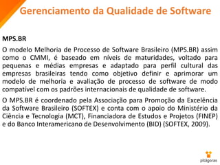 Gerenciamento da Qualidade de Software
MPS.BR
O modelo Melhoria de Processo de Software Brasileiro (MPS.BR) assim
como o CMMI, é baseado em níveis de maturidades, voltado para
pequenas e médias empresas e adaptado para perfil cultural das
empresas brasileiras tendo como objetivo definir e aprimorar um
modelo de melhoria e avaliação de processo de software de modo
compatível com os padrões internacionais de qualidade de software.
O MPS.BR é coordenado pela Associação para Promoção da Excelência
da Software Brasileiro (SOFTEX) e conta com o apoio do Ministério da
Ciência e Tecnologia (MCT), Financiadora de Estudos e Projetos (FINEP)
e do Banco Interamericano de Desenvolvimento (BID) (SOFTEX, 2009).
 