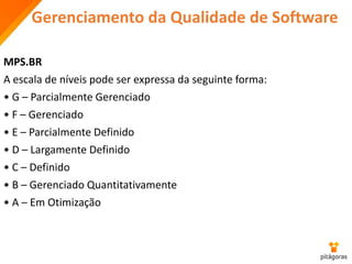 Gerenciamento da Qualidade de Software
MPS.BR
A escala de níveis pode ser expressa da seguinte forma:
• G – Parcialmente Gerenciado
• F – Gerenciado
• E – Parcialmente Definido
• D – Largamente Definido
• C – Definido
• B – Gerenciado Quantitativamente
• A – Em Otimização
 