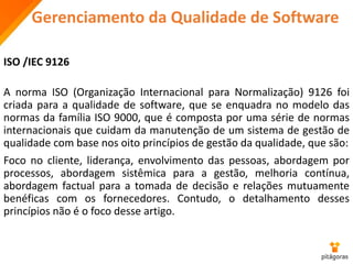 Gerenciamento da Qualidade de Software
ISO /IEC 9126
A norma ISO (Organização Internacional para Normalização) 9126 foi
criada para a qualidade de software, que se enquadra no modelo das
normas da família ISO 9000, que é composta por uma série de normas
internacionais que cuidam da manutenção de um sistema de gestão de
qualidade com base nos oito princípios de gestão da qualidade, que são:
Foco no cliente, liderança, envolvimento das pessoas, abordagem por
processos, abordagem sistêmica para a gestão, melhoria contínua,
abordagem factual para a tomada de decisão e relações mutuamente
benéficas com os fornecedores. Contudo, o detalhamento desses
princípios não é o foco desse artigo.
 