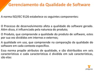 Gerenciamento da Qualidade de Software
A norma ISO/IEC 9126 estabelece os seguintes componentes:
O Processo de desenvolvimento afeta a qualidade do software gerado.
Além disso, é influenciado pela natureza do produto;
O Produto, que compreende a qualidade do produto de software, estes
por sua vez divididos em internos e externos;
A qualidade em uso, que compreende na comparação da qualidade do
software em cada contexto específico.
Essa norma propõe atributos de qualidade, e são distribuídos em seis
características e cada características é dividida em sub características,
são elas:
 