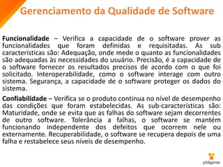 Gerenciamento da Qualidade de Software
Funcionalidade – Verifica a capacidade de o software prover as
funcionalidades que foram definidas e requisitadas. As sub
características são: Adequação, onde mede o quanto as funcionalidades
são adequadas às necessidades do usuário. Precisão, é a capacidade de
o software fornecer os resultados precisos de acordo com o que foi
solicitado. Interoperabilidade, como o software interage com outro
sistema. Segurança, a capacidade de o software proteger os dados do
sistema.
Confiabilidade – Verifica se o produto continua no nível de desempenho
das condições que foram estabelecidas. As sub-características são:
Maturidade, onde se evita que as falhas do software sejam decorrentes
de outro software. Tolerância a falhas, o software se mantém
funcionando independente dos defeitos que ocorrem nele ou
externamente. Recuperabilidade, o software se recupera depois de uma
falha e restabelece seus níveis de desempenho.
 