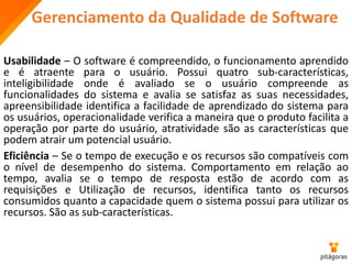 Gerenciamento da Qualidade de Software
Usabilidade – O software é compreendido, o funcionamento aprendido
e é atraente para o usuário. Possui quatro sub-características,
inteligibilidade onde é avaliado se o usuário compreende as
funcionalidades do sistema e avalia se satisfaz as suas necessidades,
apreensibilidade identifica a facilidade de aprendizado do sistema para
os usuários, operacionalidade verifica a maneira que o produto facilita a
operação por parte do usuário, atratividade são as características que
podem atrair um potencial usuário.
Eficiência – Se o tempo de execução e os recursos são compatíveis com
o nível de desempenho do sistema. Comportamento em relação ao
tempo, avalia se o tempo de resposta estão de acordo com as
requisições e Utilização de recursos, identifica tanto os recursos
consumidos quanto a capacidade quem o sistema possui para utilizar os
recursos. São as sub-características.
 