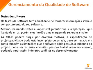 Gerenciamento da Qualidade de Software
Testes de software
Os testes de software têm a finalidade de fornecer informações sobre o
comportamento do seu software.
Mesmo realizando testes é impossível garantir que sua aplicação fique
isenta de erros, porém eles lhe dão uma margem de segurança maior.
As falhas podem surgir por diversos motivos, à especificação do
projeto/atividade pode está incompleta ou errada, deve ser levado em
conta também as limitações que o software pode possuir, o tamanho do
projeto pode ser extenso e muitas pessoas trabalharem no mesmo,
podendo gerar assim inúmeros conflitos no desenvolvimento.
 