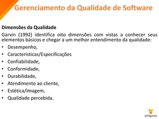 Gerenciamento da Qualidade de Software
Dimensões da Qualidade
Garvin (1992) identifica oito dimensões com vistas a conhecer seus
elementos básicos e chegar a um melhor entendimento da qualidade:
• Desempenho,
• Características/Especificações
• Confiabilidade,
• Conformidade,
• Durabilidade,
• Atendimento ao cliente,
• Estética/Imagem,
• Qualidade percebida.
 