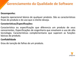 Gerenciamento da Qualidade de Software
Desempenho:
Aspecto operacional básico de qualquer produto. São as características
finais do produto e do uso que o cliente deseja.
Características/Especificações:
Característica ou especificação que diferencia um produto de seus
concorrentes. Especificações de engenharia que envolvem o uso de alta
tecnologia. Características complementares que superam as funções
básicas do produto.
Confiabilidade
Grau de isenção de falhas de um produto.
 