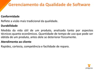 Gerenciamento da Qualidade de Software
Conformidade
Reflete a visão mais tradicional da qualidade.
Durabilidade
Medida da vida útil de um produto, analisada tanto por aspectos
técnicos quanto econômicos. Quantidade de tempo de uso que pode ser
obtida de um produto, antes dele se deteriorar fisicamente.
Atendimento ao cliente
Rapidez, cortesia, competência e facilidade de reparo.
 