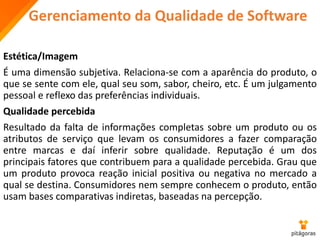 Gerenciamento da Qualidade de Software
Estética/Imagem
É uma dimensão subjetiva. Relaciona-se com a aparência do produto, o
que se sente com ele, qual seu som, sabor, cheiro, etc. É um julgamento
pessoal e reflexo das preferências individuais.
Qualidade percebida
Resultado da falta de informações completas sobre um produto ou os
atributos de serviço que levam os consumidores a fazer comparação
entre marcas e daí inferir sobre qualidade. Reputação é um dos
principais fatores que contribuem para a qualidade percebida. Grau que
um produto provoca reação inicial positiva ou negativa no mercado a
qual se destina. Consumidores nem sempre conhecem o produto, então
usam bases comparativas indiretas, baseadas na percepção.
 