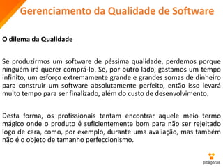 Gerenciamento da Qualidade de Software
O dilema da Qualidade
Se produzirmos um software de péssima qualidade, perdemos porque
ninguém irá querer comprá-lo. Se, por outro lado, gastamos um tempo
infinito, um esforço extremamente grande e grandes somas de dinheiro
para construir um software absolutamente perfeito, então isso levará
muito tempo para ser finalizado, além do custo de desenvolvimento.
Desta forma, os profissionais tentam encontrar aquele meio termo
mágico onde o produto é suficientemente bom para não ser rejeitado
logo de cara, como, por exemplo, durante uma avaliação, mas também
não é o objeto de tamanho perfeccionismo.
 