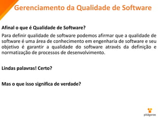Gerenciamento da Qualidade de Software
Afinal o que é Qualidade de Software?
Para definir qualidade de software podemos afirmar que a qualidade de
software é uma área de conhecimento em engenharia de software e seu
objetivo é garantir a qualidade do software através da definição e
normatização de processos de desenvolvimento.
Lindas palavras! Certo?
Mas o que isso significa de verdade?
 