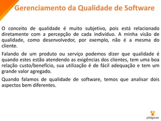 Gerenciamento da Qualidade de Software
O conceito de qualidade é muito subjetivo, pois está relacionado
diretamente com a percepção de cada indivíduo. A minha visão de
qualidade, como desenvolvedor, por exemplo, não é a mesma do
cliente.
Falando de um produto ou serviço podemos dizer que qualidade é
quando estes estão atendendo as exigências dos clientes, tem uma boa
relação custo/benefício, sua utilização é de fácil adequação e tem um
grande valor agregado.
Quando falamos de qualidade de software, temos que analisar dois
aspectos bem diferentes.
 