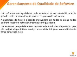 Gerenciamento da Qualidade de Software
Um software sem qualidade pode ocasionar erros catastróficos e de
grande custo de manutenção para as empresas de softwares.
A qualidade de hoje é a grande motivadora em todas as áreas, todos
querem receber e fornecer produtos com qualidade.
Um software de qualidade tem impacto sobre milhares de pessoas, pois
ele poderá disponibilizar serviços essenciais, irá gerar competitividade
entre empresas e etc.
 