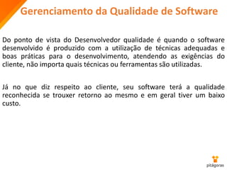 Gerenciamento da Qualidade de Software
Do ponto de vista do Desenvolvedor qualidade é quando o software
desenvolvido é produzido com a utilização de técnicas adequadas e
boas práticas para o desenvolvimento, atendendo as exigências do
cliente, não importa quais técnicas ou ferramentas são utilizadas.
Já no que diz respeito ao cliente, seu software terá a qualidade
reconhecida se trouxer retorno ao mesmo e em geral tiver um baixo
custo.
 