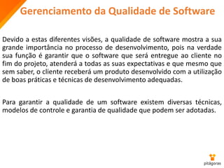 Gerenciamento da Qualidade de Software
Devido a estas diferentes visões, a qualidade de software mostra a sua
grande importância no processo de desenvolvimento, pois na verdade
sua função é garantir que o software que será entregue ao cliente no
fim do projeto, atenderá a todas as suas expectativas e que mesmo que
sem saber, o cliente receberá um produto desenvolvido com a utilização
de boas práticas e técnicas de desenvolvimento adequadas.
Para garantir a qualidade de um software existem diversas técnicas,
modelos de controle e garantia de qualidade que podem ser adotadas.
 