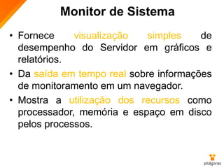 Monitor de Sistema
• Fornece visualização simples de
desempenho do Servidor em gráficos e
relatórios.
• Da saída em tempo real sobre informações
de monitoramento em um navegador.
• Mostra a utilização dos recursos como
processador, memória e espaço em disco
pelos processos.
 
