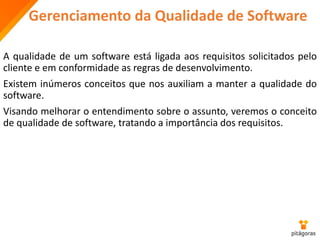 Gerenciamento da Qualidade de Software
A qualidade de um software está ligada aos requisitos solicitados pelo
cliente e em conformidade as regras de desenvolvimento.
Existem inúmeros conceitos que nos auxiliam a manter a qualidade do
software.
Visando melhorar o entendimento sobre o assunto, veremos o conceito
de qualidade de software, tratando a importância dos requisitos.
 