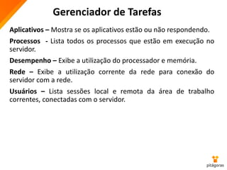 Gerenciador de Tarefas
Aplicativos – Mostra se os aplicativos estão ou não respondendo.
Processos - Lista todos os processos que estão em execução no
servidor.
Desempenho – Exibe a utilização do processador e memória.
Rede – Exibe a utilização corrente da rede para conexão do
servidor com a rede.
Usuários – Lista sessões local e remota da área de trabalho
correntes, conectadas com o servidor.
 