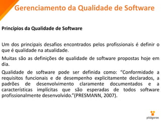 Gerenciamento da Qualidade de Software
Princípios da Qualidade de Software
Um dos principais desafios encontrados pelos profissionais é definir o
que é qualidade na atualidade.
Muitas são as definições de qualidade de software propostas hoje em
dia.
Qualidade de software pode ser definida como: “Conformidade a
requisitos funcionais e de desempenho explicitamente declarados, a
padrões de desenvolvimento claramente documentados e a
características implícitas que são esperadas de todos software
profissionalmente desenvolvido.”(PRESMANN, 2007).
 