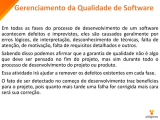 Gerenciamento da Qualidade de Software
Em todas as fases do processo de desenvolvimento de um software
acontecem defeitos e imprevistos, eles são causados geralmente por
erros lógicos, de interpretação, desconhecimento de técnicas, falta de
atenção, de motivação, falta de requisitos detalhados e outros.
Sabendo disso podemos afirmar que a garantia de qualidade não é algo
que deve ser pensado no fim do projeto, mas sim durante todo o
processo de desenvolvimento do projeto ou produto.
Essa atividade irá ajudar a remover os defeitos existentes em cada fase.
O fato de ser detectado no começo do desenvolvimento traz benefícios
para o projeto, pois quanto mais tarde uma falha for corrigida mais cara
será sua correção.
 
