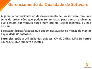 Gerenciamento da Qualidade de Software
A garantia da qualidade no desenvolvimento de um software tem uma
série de prevenções que podem ser tomadas para que os problemas
que possam por ventura surgir num projeto, sejam mínimos, ou não
existam.
E existem técnicas/práticas que podem nos auxiliar na missão de manter
a qualidade do software.
Entre elas estão a utilização das práticas, CMM, CMMI, MPS.BR norma
ISO /IEC 9126 e também os testes.
 