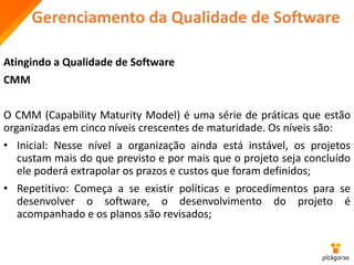 Gerenciamento da Qualidade de Software
Atingindo a Qualidade de Software
CMM
O CMM (Capability Maturity Model) é uma série de práticas que estão
organizadas em cinco níveis crescentes de maturidade. Os níveis são:
• Inicial: Nesse nível a organização ainda está instável, os projetos
custam mais do que previsto e por mais que o projeto seja concluído
ele poderá extrapolar os prazos e custos que foram definidos;
• Repetitivo: Começa a se existir políticas e procedimentos para se
desenvolver o software, o desenvolvimento do projeto é
acompanhado e os planos são revisados;
 