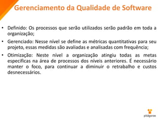 Gerenciamento da Qualidade de Software
• Definido: Os processos que serão utilizados serão padrão em toda a
organização;
• Gerenciado: Nesse nível se define as métricas quantitativas para seu
projeto, essas medidas são avaliadas e analisadas com frequência;
• Otimização: Neste nível a organização atingiu todas as metas
especificas na área de processos dos níveis anteriores. É necessário
manter o foco, para continuar a diminuir o retrabalho e custos
desnecessários.
 