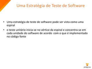 Uma Estratégia de Teste de Software
• Uma estratégia de teste de software pode ser vista como uma
espiral
• o teste unitário inicia-se no vértice da espiral e concentra-se em
cada unidade do software de acordo com o que é implementado
no código fonte
 
