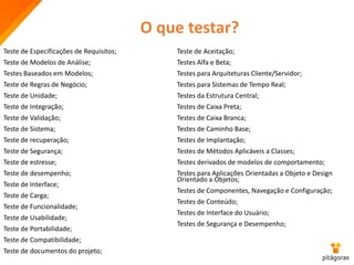 Teste de Especificações de Requisitos;
Teste de Modelos de Análise;
Testes Baseados em Modelos;
Teste de Regras de Negócio;
Teste de Unidade;
Teste de Integração;
Teste de Validação;
Teste de Sistema;
Teste de recuperação;
Teste de Segurança;
Teste de estresse;
Teste de desempenho;
Teste de Interface;
Teste de Carga;
Teste de Funcionalidade;
Teste de Usabilidade;
Teste de Portabilidade;
Teste de Compatibilidade;
Teste de documentos do projeto;
Teste de Aceitação;
Testes Alfa e Beta;
Testes para Arquiteturas Cliente/Servidor;
Testes para Sistemas de Tempo Real;
Testes da Estrutura Central;
Testes de Caixa Preta;
Testes de Caixa Branca;
Testes de Caminho Base;
Testes de Implantação;
Testes de Métodos Aplicáveis a Classes;
Testes derivados de modelos de comportamento;
Testes para Aplicações Orientadas a Objeto e Design
Orientado a Objetos;
Testes de Componentes, Navegação e Configuração;
Testes de Conteúdo;
Testes de Interface do Usuário;
Testes de Segurança e Desempenho;
O que testar?
 