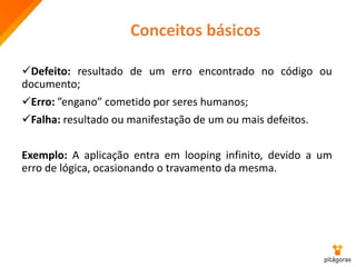 Defeito: resultado de um erro encontrado no código ou
documento;
Erro: ”engano” cometido por seres humanos;
Falha: resultado ou manifestação de um ou mais defeitos.
Exemplo: A aplicação entra em looping infinito, devido a um
erro de lógica, ocasionando o travamento da mesma.
Conceitos básicos
 