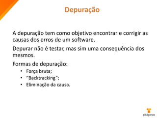 Depuração
A depuração tem como objetivo encontrar e corrigir as
causas dos erros de um software.
Depurar não é testar, mas sim uma consequência dos
mesmos.
Formas de depuração:
• Força bruta;
• “Backtracking”;
• Eliminação da causa.
 