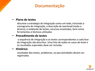 Documentação
• Plano de testes
descreve a estratégia de integração como um todo, incluindo o
cronograma de integração, a descrição de overhead (stubs e
drivers), o ambiente de testes, recursos envolvidos, bem como
ferramentas e técnicas utilizadas
• Procedimento de testes
a sequência de integração e os testes correspondentes a cada fase
da integração são descritos. Uma lista de todos os casos de teste e
os resultados esperados deve ser incluída;
• Histórico
resultados dos testes, problemas, ou peculiaridades devem ser
registrados
 
