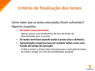 Critério de finalização dos testes
Como saber que os testes executados foram suficientes?
Algumas respostas:
• Os testes nunca terminam.
Apenas ocorre uma transferência do ônus de testar, do
desenvolvedor para o usuário;
• Os testes terminam quando acaba o prazo e/ou o dinheiro;
• Aproximações empíricas buscam modelar falhas como uma
função do tempo de execução.
A idéia é prever o tempo total necessário para a execução de testes,
de modo a atingir um nível de confiabilidade aceitável.
 