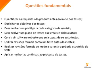 Questões fundamentais
• Quantificar os requisitos do produto antes do início dos testes;
• Explicitar os objetivos dos testes;
• Desenvolver um perfil para cada categoria de usuário;
• Desenvolver um plano de testes que enfatize ciclos curtos;
• Construir software robusto que seja capaz de se auto-testar;
• Utilizar revisões formais como um filtro antes dos testes;
• Realizar revisões formais de modo a garantir a própria estratégia de
teste;
• Aplicar melhorias contínuas ao processo de testes.
 