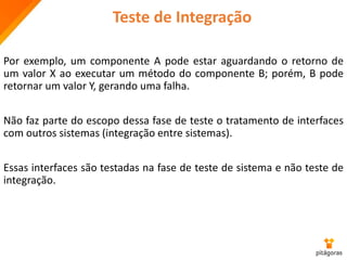 Teste de Integração
Por exemplo, um componente A pode estar aguardando o retorno de
um valor X ao executar um método do componente B; porém, B pode
retornar um valor Y, gerando uma falha.
Não faz parte do escopo dessa fase de teste o tratamento de interfaces
com outros sistemas (integração entre sistemas).
Essas interfaces são testadas na fase de teste de sistema e não teste de
integração.
 