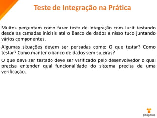Teste de Integração na Prática
Muitos perguntam como fazer teste de integração com Junit testando
desde as camadas iniciais até o Banco de dados e nisso tudo juntando
vários componentes.
Algumas situações devem ser pensadas como: O que testar? Como
testar? Como manter o banco de dados sem sujeiras?
O que deve ser testado deve ser verificado pelo desenvolvedor o qual
precisa entender qual funcionalidade do sistema precisa de uma
verificação.
 