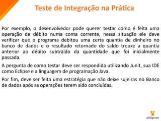 Teste de Integração na Prática
Por exemplo, o desenvolvedor pode querer testar como é feita uma
operação de débito numa conta corrente, nessa situação ele deve
verificar que o programa debitou uma certa quantia de dinheiro no
banco de dados e o resultado retornado do saldo trouxe a quantia
anterior ao débito subtraído da quantidade que foi inicialmente
passada.
A pergunta de como testar deve ser respondida utilizando Junit, sua IDE
como Eclipse e a linguagem de programação Java.
Por fim, deve ser feita uma estratégia que não deixe sujeiras no Banco
de dados após as operações terem sido concluídas.
 