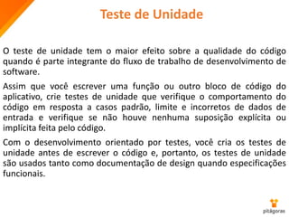 Teste de Unidade
O teste de unidade tem o maior efeito sobre a qualidade do código
quando é parte integrante do fluxo de trabalho de desenvolvimento de
software.
Assim que você escrever uma função ou outro bloco de código do
aplicativo, crie testes de unidade que verifique o comportamento do
código em resposta a casos padrão, limite e incorretos de dados de
entrada e verifique se não houve nenhuma suposição explícita ou
implícita feita pelo código.
Com o desenvolvimento orientado por testes, você cria os testes de
unidade antes de escrever o código e, portanto, os testes de unidade
são usados tanto como documentação de design quando especificações
funcionais.
 